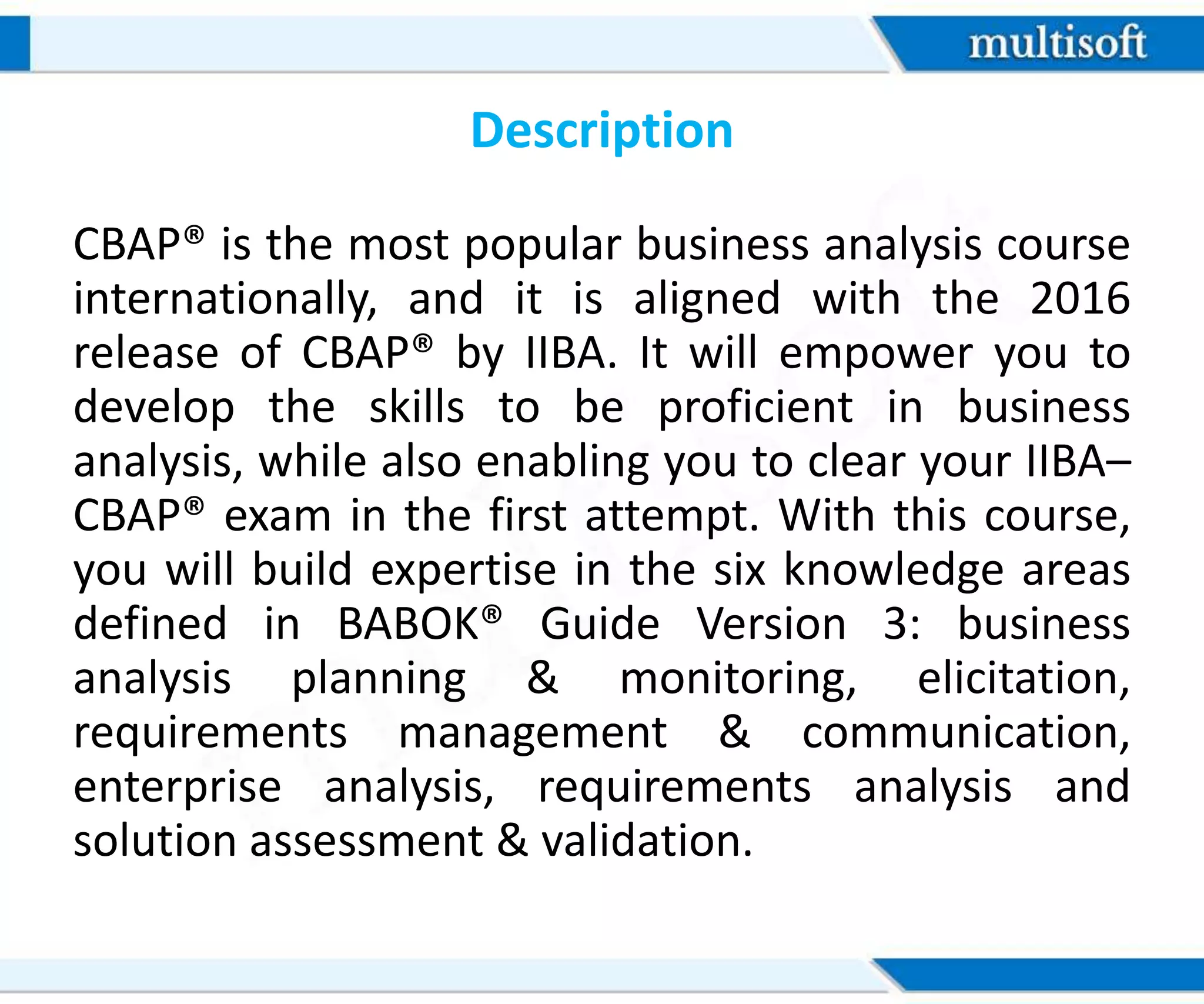 Description
CBAP® is the most popular business analysis course
internationally, and it is aligned with the 2016
release of CBAP® by IIBA. It will empower you to
develop the skills to be proficient in business
analysis, while also enabling you to clear your IIBA–
CBAP® exam in the first attempt. With this course,
you will build expertise in the six knowledge areas
defined in BABOK® Guide Version 3: business
analysis planning & monitoring, elicitation,
requirements management & communication,
enterprise analysis, requirements analysis and
solution assessment & validation.
 
