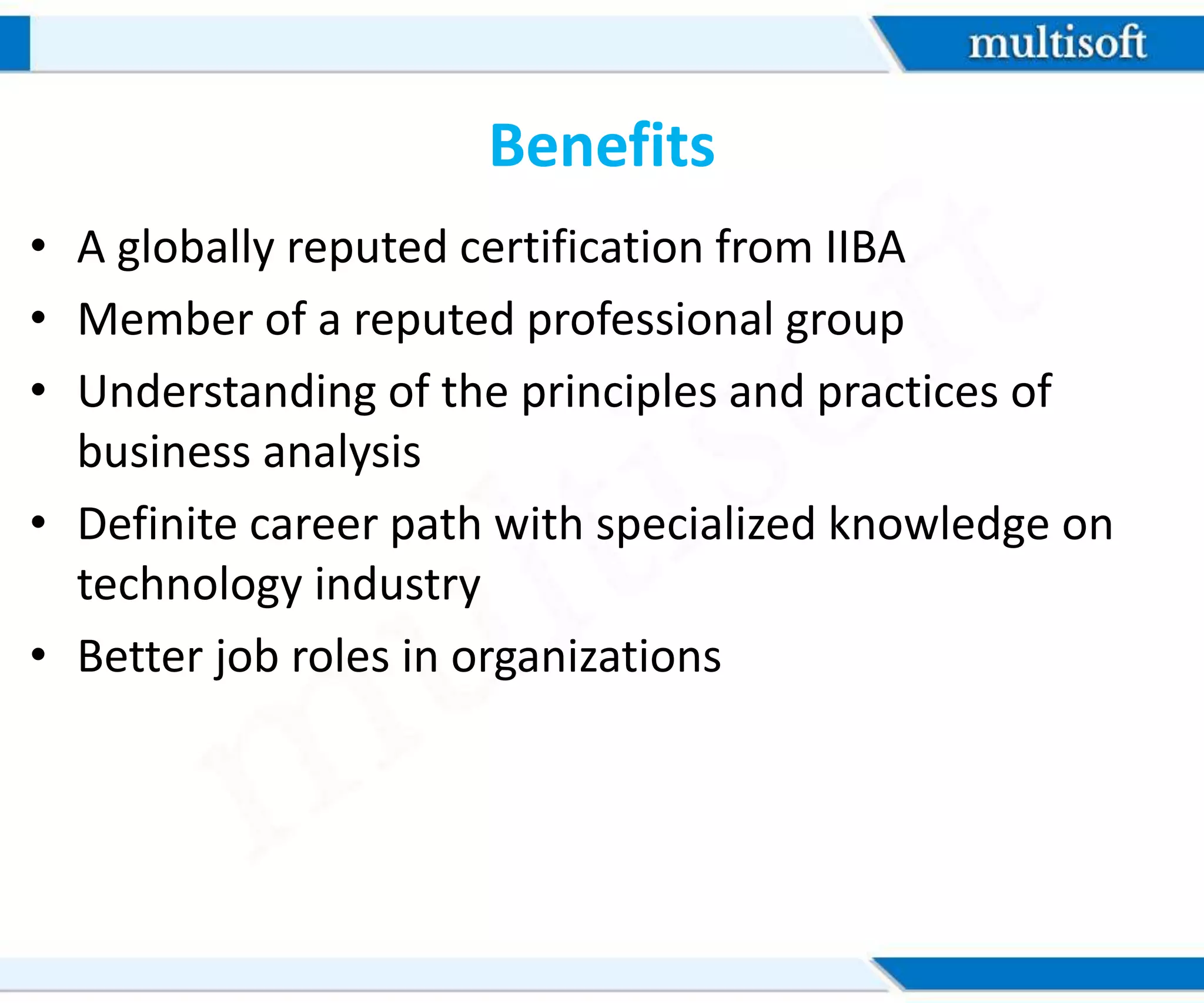 Benefits
• A globally reputed certification from IIBA
• Member of a reputed professional group
• Understanding of the principles and practices of
business analysis
• Definite career path with specialized knowledge on
technology industry
• Better job roles in organizations
 