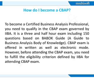 How do I become a CBAP?
To become a Certified Business Analysis Professional,
you need to qualify in the CBAP exam governed by
IIBA. It is a three and half hour exam including 150
questions based on BABOK Guide (A Guide to
Business Analysis Body of Knowledge). CBAP exam is
offered in written as well as electronic mode.
However, before attending the CBAP exam, you need
to fulfill the eligibility criterion defined by IIBA for
attending CBAP exam.
 