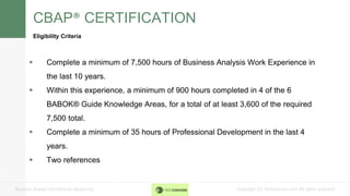 Copyright (C) Techcanvass.com All rights reserved.Business Analyst Certification Resources
CBAP® CERTIFICATION
Eligibility Criteria
 Complete a minimum of 7,500 hours of Business Analysis Work Experience in
the last 10 years.
 Within this experience, a minimum of 900 hours completed in 4 of the 6
BABOK® Guide Knowledge Areas, for a total of at least 3,600 of the required
7,500 total.
 Complete a minimum of 35 hours of Professional Development in the last 4
years.
 Two references
 