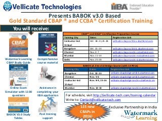 Exclusive Partnership in India
Gold Standard CBAP ® and CCBA® Certification Training
Presents BABOK v3.0 Based
Watermark Learning
CBAP Study Guide
Comprehensive
course material
Online Exam
Simulator with 1100
questions
Assistance in
completing your
IIBA application
BABOK V3.0 Study
Tables
Post training
support
BABOK v2.0 to v3.0 Bridge Course (with 14 PDUs)
Training City Dates Registration Link
Bangalore Oct. 22-23 vellicate-cbapbridge-oct16-b.doattend.com
Chennai Nov. 5-6 vellicate-cbapbridge-oct16-b.doattend.com
Instructor-led
Virtual
Nov. 8-9, 15-16 vellicate-cbapbridge-nov16-v.doattend.com
Mumbai Nov. 12-13 vellicate-cbapbridge-nov16-m.doattend.com
CBAP® and CCBA® Certification Preparation Courses
Training City Dates Registration Link
Instructor-led
Virtual
Oct. 18-21,25-28 vellicate-cbap-oct16-v.doattend.com
Bangalore Oct. 21-24 vellicate-cbap-oct16-b.doattend.com
Chennai Nov. 4-7 vellicate-cbap-nov16-c.doattend.com
Mumbai Nov. 11-14 vellicate-cbap-nov16-m.doattend.com
Delhi Nov. 25-28 vellicate-cbap-nov16-d.doattend.com
For schedule, visit http://vellicate-tech.com/training-calendar
Write to: Contact@vellicate-tech.com
You will receive:
115 new
CBAPs in
2016!
 