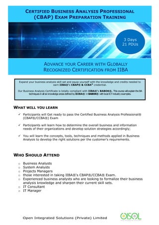 Open Integrated Solutions (Private) Limited
WHAT WILL YOU LEARN
 Participants will Get ready to pass the Certified Business Analysis Professional®
(CBAP®/CCBA®) Exam
 Participants will learn how to determine the overall business and information
needs of their organizations and develop solution strategies accordingly;
 You will learn the concepts, tools, techniques and methods applied in Business
Analysis to develop the right solutions per the customer’s requirements.
WHO SHOULD ATTEND
o Business Analysts
o System Analysts
o Projects Managers
o those interested in taking IIBA®‘s CBAP®/CCBA® Exam.
o Experienced business analysts who are looking to formalize their business
analysis knowledge and sharpen their current skill sets.
o IT Consultant
o IT Manager
CERTIFIED BUSINESS ANALYSIS PROFESSIONAL
(CBAP) EXAM PREPARATION TRAINING
ADVANCE YOUR CAREER WITH GLOBALLY
RECOGNIZED CERTIFICATION FROM IIBA
3 Days
21 PDUs
Expand your business analysis skill set and equip yourself with the knowledge and credits needed to
earn IIBA®‘s CBAP® & CCBA®
credential.
Our Business Analysis Certificate is totally compliant with IIBA®‘s BABOK®. ThiscoursewillexplaintheBA
techniquesinallsixknowledgeareasdefinedbyIIIBA® inBABOK® withlocalICTindustryexamples.
 