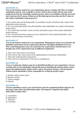 CBAP+Master®                      150 Free Questions - CBAP® and CCBA® Certification

  QUESTION: 26
  You are the business analyst for your organization and are working with Mary to conduct
  stakeholder analysis. You would like to create a RACI chart to help with the roles of the
  people involved in the stakeholder analysis process. Mary is not familiar with this chart and
  asks what does RACI means. Which one of the following best describes the RACI chart in
  the conduct stakeholder analysis process?

  A. It's a matrix that uses the Responsible, Accountable, Consult, and Inform tasks as part of the
  stakeholder analysis process.
  B. It's a role and responsibility chart that identifies when stakeholders are needed in the business
  analyst duties.
  C. It's a matrix that uses Role, Action, Consult, and Inform as part of the conduct stakeholder
  analysis process.
  D. It's a rule that the business analyst can use to identify all of the needed stakeholders: roles,
  actions, communications, and interest.

  QUESTION: 27
  You are the business analyst for your organization. Management wants you to prioritize the
  identified requirements by the requirements that have the highest likelihood of success.
  Why would management want you to prioritize the requirements with this factor even
  though some of the requirements may be difficult to implement?

  A. They want a fast return on investment.
  B. They want to show early success in the implementation to the project stakeholders.
  C. They don't understand the requirements.
  D. They want to avoid penalties or fines due to a pending law.

  QUESTION: 28
  You are creating the solution scope for an identified problem in your organization. You are
  working with several stakeholders during this process including the domain subject matter
  expert, the implementation subject matter expert, the project manager, and the sponsor.
  Which of these stakeholders will be responsible for writing the project scope?

  A. Domain subject matter expert
  B. Business analyst
  C. Project manager
  D. Sponsor

  QUESTION: 29
  You have identified a task in your task list that cannot be completed until the inspector for
  the project signs off on the initial deliverables. The inspector's signoff on the initial
  deliverables is called what?

  A. Assumption
  B. Dependency
  C. Milestone
  D. Constraint



                       CBAP+Master® • 2011 • www.cbapmaster.com
                                                                                                    10
 