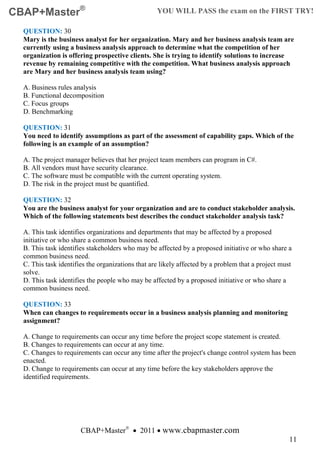 CBAP+Master®                                       YOU WILL PASS the exam on the FIRST TRY!

  QUESTION: 30
  Mary is the business analyst for her organization. Mary and her business analysis team are
  currently using a business analysis approach to determine what the competition of her
  organization is offering prospective clients. She is trying to identify solutions to increase
  revenue by remaining competitive with the competition. What business analysis approach
  are Mary and her business analysis team using?

  A. Business rules analysis
  B. Functional decomposition
  C. Focus groups
  D. Benchmarking

  QUESTION: 31
  You need to identify assumptions as part of the assessment of capability gaps. Which of the
  following is an example of an assumption?

  A. The project manager believes that her project team members can program in C#.
  B. All vendors must have security clearance.
  C. The software must be compatible with the current operating system.
  D. The risk in the project must be quantified.

  QUESTION: 32
  You are the business analyst for your organization and are to conduct stakeholder analysis.
  Which of the following statements best describes the conduct stakeholder analysis task?

  A. This task identifies organizations and departments that may be affected by a proposed
  initiative or who share a common business need.
  B. This task identifies stakeholders who may be affected by a proposed initiative or who share a
  common business need.
  C. This task identifies the organizations that are likely affected by a problem that a project must
  solve.
  D. This task identifies the people who may be affected by a proposed initiative or who share a
  common business need.

  QUESTION: 33
  When can changes to requirements occur in a business analysis planning and monitoring
  assignment?

  A. Change to requirements can occur any time before the project scope statement is created.
  B. Changes to requirements can occur at any time.
  C. Changes to requirements can occur any time after the project's change control system has been
  enacted.
  D. Change to requirements can occur at any time before the key stakeholders approve the
  identified requirements.




                       CBAP+Master® • 2011 • www.cbapmaster.com
                                                                                                    11
 