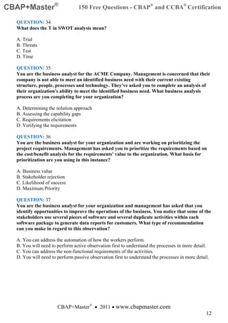 CBAP+Master®                     150 Free Questions - CBAP® and CCBA® Certification

  QUESTION: 34
  What does the T in SWOT analysis mean?

  A. Trial
  B. Threats
  C. Test
  D. Time

  QUESTION: 35
  You are the business analyst for the ACME Company. Management is concerned that their
  company is not able to meet an identified business need with their current existing
  structure, people, processes and technology. They've asked you to complete an analysis of
  their organization's ability to meet the identified business need. What business analysis
  process are you completing for your organization?

  A. Determining the solution approach
  B. Assessing the capability gaps
  C. Requirements elicitation
  D. Verifying the requirements

  QUESTION: 36
  You are the business analyst for your organization and are working on prioritizing the
  project requirements. Management has asked you to prioritize the requirements based on
  the cost/benefit analysis for the requirements' value to the organization. What basis for
  prioritization are you using in this instance?

  A. Business value
  B. Stakeholder rejection
  C. Likelihood of success
  D. Maximum Priority

  QUESTION: 37
  You are the business analyst for your organization and management has asked that you
  identify opportunities to improve the operations of the business. You notice that some of the
  stakeholders use several pieces of software and several duplicate activities within each
  software package to generate data reports for customers. What type of recommendation
  can you make in regard to this observation?

  A. You can address the automation of how the workers perform.
  B. You will need to perform active observation first to understand the processes in more detail.
  C. You can address the non-functional requirements of the activities.
  D. You will need to perform passive observation first to understand the processes in more detail.




                      CBAP+Master® • 2011 • www.cbapmaster.com
                                                                                                 12
 