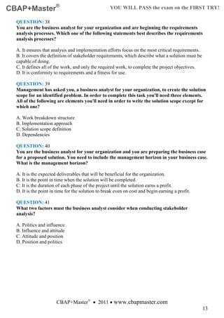 CBAP+Master®                                        YOU WILL PASS the exam on the FIRST TRY!

  QUESTION: 38
  You are the business analyst for your organization and are beginning the requirements
  analysis processes. Which one of the following statements best describes the requirements
  analysis processes?

  A. It ensures that analysis and implementation efforts focus on the most critical requirements.
  B. It covers the definition of stakeholder requirements, which describe what a solution must be
  capable of doing.
  C. It defines all of the work, and only the required work, to complete the project objectives.
  D. It is conformity to requirements and a fitness for use.

  QUESTION: 39
  Management has asked you, a business analyst for your organization, to create the solution
  scope for an identified problem. In order to complete this task you'll need three elements.
  All of the following are elements you'll need in order to write the solution scope except for
  which one?

  A. Work breakdown structure
  B. Implementation approach
  C. Solution scope definition
  D. Dependencies

  QUESTION: 40
  You are the business analyst for your organization and you are preparing the business case
  for a proposed solution. You need to include the management horizon in your business case.
  What is the management horizon?

  A. It is the expected deliverables that will be beneficial for the organization.
  B. It is the point in time when the solution will be completed.
  C. It is the duration of each phase of the project until the solution earns a profit.
  D. It is the point in time for the solution to break even on cost and begin earning a profit.

  QUESTION: 41
  What two factors must the business analyst consider when conducting stakeholder
  analysis?

  A. Politics and influence
  B. Influence and attitude
  C. Attitude and position
  D. Position and politics




                       CBAP+Master® • 2011 • www.cbapmaster.com
                                                                                                    13
 