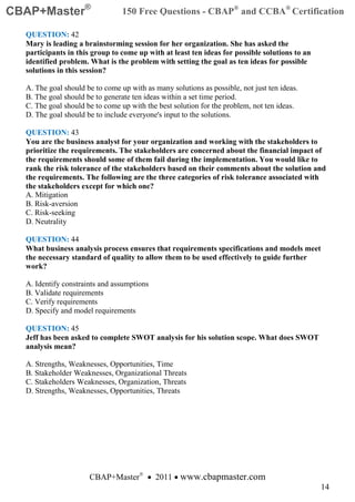 CBAP+Master®                     150 Free Questions - CBAP® and CCBA® Certification

  QUESTION: 42
  Mary is leading a brainstorming session for her organization. She has asked the
  participants in this group to come up with at least ten ideas for possible solutions to an
  identified problem. What is the problem with setting the goal as ten ideas for possible
  solutions in this session?

  A. The goal should be to come up with as many solutions as possible, not just ten ideas.
  B. The goal should be to generate ten ideas within a set time period.
  C. The goal should be to come up with the best solution for the problem, not ten ideas.
  D. The goal should be to include everyone's input to the solutions.

  QUESTION: 43
  You are the business analyst for your organization and working with the stakeholders to
  prioritize the requirements. The stakeholders are concerned about the financial impact of
  the requirements should some of them fail during the implementation. You would like to
  rank the risk tolerance of the stakeholders based on their comments about the solution and
  the requirements. The following are the three categories of risk tolerance associated with
  the stakeholders except for which one?
  A. Mitigation
  B. Risk-aversion
  C. Risk-seeking
  D. Neutrality

  QUESTION: 44
  What business analysis process ensures that requirements specifications and models meet
  the necessary standard of quality to allow them to be used effectively to guide further
  work?

  A. Identify constraints and assumptions
  B. Validate requirements
  C. Verify requirements
  D. Specify and model requirements

  QUESTION: 45
  Jeff has been asked to complete SWOT analysis for his solution scope. What does SWOT
  analysis mean?

  A. Strengths, Weaknesses, Opportunities, Time
  B. Stakeholder Weaknesses, Organizational Threats
  C. Stakeholders Weaknesses, Organization, Threats
  D. Strengths, Weaknesses, Opportunities, Threats




                      CBAP+Master® • 2011 • www.cbapmaster.com
                                                                                               14
 