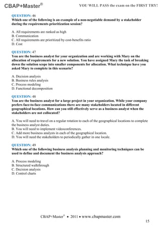 CBAP+Master®                                       YOU WILL PASS the exam on the FIRST TRY!

  QUESTION: 46
  Which one of the following is an example of a non-negotiable demand by a stakeholder
  during the requirements prioritization session?

  A. All requirements are ranked as high
  B. Communication
  C. All requirements are prioritized by cost-benefits ratio
  D. Cost

  QUESTION: 47
  You are the business analyst for your organization and are working with Mary on the
  allocation of requirements for a new solution. You have assigned Mary the task of breaking
  down the solution scope into smaller components for allocation. What technique have you
  asked Mary to complete in this scenario?

  A. Decision analysis
  B. Business rules analysis
  C. Process modeling
  D. Functional decomposition

  QUESTION: 48
  You are the business analyst for a large project in your organization. While your company
  prefers face-to-face communications there are many stakeholders located in different
  geographical locations. How can you still effectively serve as a business analyst when the
  stakeholders are not collocated?

  A. You will need to travel on a regular rotation to each of the geographical locations to complete
  the business analyst duties.
  B. You will need to implement videoconferences.
  C. Add more business analysts in each of the geographical location.
  D. You will need the stakeholders to periodically gather in one locale.

  QUESTION: 49
  Which one of the following business analysis planning and monitoring techniques can be
  used to define and document the business analysis approach?

  A. Process modeling
  B. Structured walkthrough
  C. Decision analysis
  D. Control charts




                       CBAP+Master® • 2011 • www.cbapmaster.com
                                                                                                  15
 
