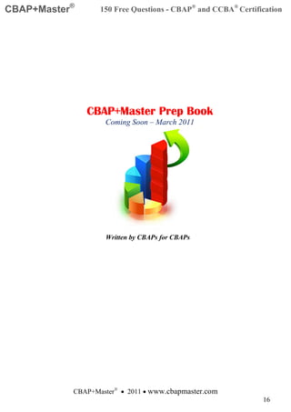 CBAP+Master®      150 Free Questions - CBAP® and CCBA® Certification




               CBAP+Master Prep Book
                   Coming Soon – March 2011




                   Written by CBAPs for CBAPs




           CBAP+Master® • 2011 • www.cbapmaster.com
                                                              16
 
