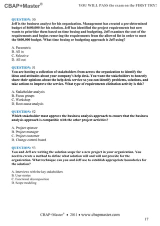 CBAP+Master®                                   YOU WILL PASS the exam on the FIRST TRY!


  QUESTION: 50
  Jeff is the business analyst for his organization. Management has created a pre-determined
  budget of $600,000 for his solution. Jeff has identified the project requirements but now
  wants to prioritize them based on time boxing and budgeting. Jeff examines the cost of the
  requirements and begins removing the requirements from the allowed list in order to meet
  the $600,000 budget. What time boxing or budgeting approach is Jeff using?

  A. Parametric
  B. All in
  C. Selective
  D. All out

  QUESTION: 51
  You are hosting a collection of stakeholders from across the organization to identify the
  ideas and attitudes about your company's help desk. You want the stakeholders to honestly
  share their opinions about the help desk service so you can identify problems, solutions, and
  take actions to improve the service. What type of requirements elicitation activity is this?

  A. Stakeholder analysis
  B. Focus groups
  C. Workshop
  D. Root cause analysis

  QUESTION: 52
  Which stakeholder must approve the business analysis approach to ensure that the business
  analysis approach is compatible with the other project activities?

  A. Project sponsor
  B. Project manager
  C. Project customer
  D. Change control board

  QUESTION: 53
  You and Jeff are writing the solution scope for a new project in your organization. You
  need to create a method to define what solution will and will not provide for the
  organization. What technique can you and Jeff use to establish appropriate boundaries for
  the solution?

  A. Interviews with the key stakeholders
  B. User stories
  C. Functional decomposition
  D. Scope modeling




                       CBAP+Master® • 2011 • www.cbapmaster.com
                                                                                            17
 