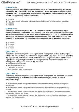 CBAP+Master®                      150 Free Questions - CBAP® and CCBA® Certification

  QUESTION: 54
  Your organization is trying to determine which one of two opportunities they will pursue.
  The Project AKATA is worth $450,000 and Project OWEN is worth $767,000 but carries
  significant risk. The organization elects to purse Project OWEN and not Project AKATA.
  What is the opportunity cost in this scenario?

  A. $317,000
  B. There is not enough information to know as the risk for Project OWEN has not been quantified.
  C. $450,000
  D. $767,000

  QUESTION: 55
  You are the business analyst for the ACME Organization and are determining if you
  should buy or build a solution for your company. You have determined that you can create
  the in-house solution for$78,000 with a monthly support cost of $8,765. A vendor can create
  the solution for $61,000 with a monthly support cost of $7,990. How long will it take your
  company to break even if you choose the internal solution versus the vendor's solution?

  A. 36 months
  B. 12 months
  C. 6 months
  D. 22 months

  QUESTION: 56
  You are the business analyst for your organization. Management realizes that a proposed
  solution has risks that may cause the entire project to fail. They would like you to prioritize
  the requirements with maximum risk first so that if the project fails, there is little loss of
  capital in the project implementation. What requirements prioritization approach is
  management asking you to create in this instance?
  A. Implementation difficulty
  B. Business or technical risk
  C. Likelihood of success
  D. Relationship to other requirements

  QUESTION: 57
  You are the business analyst for your organization. Management has asked that you create
  a stakeholder map as part of the conduct stakeholder analysis process. What is a
  stakeholder map?

  A. A stakeholder map is a diagram that shows the connection among positive and negative
  stakeholder
  B. A stakeholder map is a diagram that illustrates where the stakeholders are geographically
  located.
  C. A stakeholder map is a visual diagram that depicts the stakeholders' actions as responsible,
  accountable, consult, and inform.
  D. A stakeholder map is a visual diagram that depicts the relationship of the stakeholders to the
  solution and to one another.




                       CBAP+Master® • 2011 • www.cbapmaster.com
                                                                                                     18
 