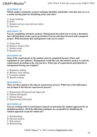 CBAP+Master®                                    YOU WILL PASS the exam on the FIRST TRY!

  QUESTION: 58
  Which conduct stakeholder analysis technique identifies stakeholder roles that may serve as
  a useful starting point for identifying actors and roles?

  A. Scope modeling
  B. RACI
  C. Scenario and uses cases and user stories
  D. Interviews

  QUESTION: 59
  You are completing enterprise analysis. Management has asked you to create a document
  that will help them create a go/no go decision to invest and more forward with a proposed
  project. What document does management want you to create?

  A. Project Plan
  B. Business Analysis Plan
  C. Solution scope
  D. Business case

  QUESTION: 60
  Some of the requirements in the solution must be completed because of laws and
  regulations in your industry. Management would like you, the business analyst, to rank the
  requirements according to the relevant laws. What type of requirements prioritization is
  management having you complete?

  A. Regulatory ranking
  B. Business value ranking
  C. Constraint ranking
  D. Benefits ranking

  QUESTION: 61
  There are three inputs to the allocate requirements process. Which one of the following is
  not an input to the allocate requirements process?

  A. Requirements [Prioritized and Approved]
  B. Solution [Designed]
  C. Solution Scope
  D. Requirements [Allocated]

  QUESTION: 62
  You are working with several business analysts to determine the solution approach for an
  identified problem. All of the following techniques are acceptable for identifying the
  solution approach except for which one?

  A. Benchmarking
  B. Decision analysis
  C. Risk analysis
  D. Brainstorming


                         CBAP+Master® • 2011 • www.cbapmaster.com
                                                                                               19
 