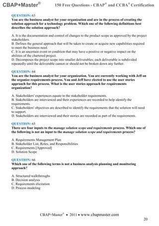 CBAP+Master®                     150 Free Questions - CBAP® and CCBA® Certification

  QUESTION: 63
  You are the business analyst for your organization and are in the process of creating the
  solution approach for a technology problem. Which one of the following definitions best
  describes the solution approach?

  A. It is the documentation and control of changes to the product scope as approved by the project
  stakeholders.
  B. Defines the general approach that will be taken to create or acquire new capabilities required
  to meet the business need.
  C. It is an uncertain event or condition that may have a positive or negative impact on the
  abilities of the chartered project.
  D. Decomposes the project scope into smaller deliverables; each deliverable is subdivided
  repeatedly until the deliverable cannot or should not be broken down any further.

  QUESTION: 64
  You are the business analyst for your organization. You are currently working with Jeff on
  the organize requirements process. You and Jeff have elected to use the user stories
  approach for this process. What is the user stories approach for requirements
  organization?

  A. Stakeholders' experiences equate to the stakeholder requirements.
  B. Stakeholders are interviewed and their experiences are recorded to help identify the
  requirements.
  C. Stakeholders' objectives are described to identify the requirements that the solution will need
  to support.
  D. Stakeholders are interviewed and their stories are recorded as part of the requirements.

  QUESTION: 65
  There are four inputs to the manage solution scope and requirements process. Which one of
  the following is not an input to the manage solution scope and requirements process?

  A. Requirements Management Plan
  B. Stakeholder List, Roles, and Responsibilities
  C. Requirements [Approved]
  D. Solution Scope

  QUESTION: 66
  Which one of the following terms is not a business analysis planning and monitoring
  approach?

  A. Structured walkthroughs
  B. Decision analysis
  C. Requirements elicitation
  D. Process modeling




                       CBAP+Master® • 2011 • www.cbapmaster.com
                                                                                                   20
 