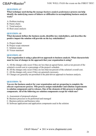 CBAP+Master®                                       YOU WILL PASS the exam on the FIRST TRY!

  QUESTION: 67
  What technique used during the manage business analysis performance process can help
  identify the underlying causes of failures or difficulties in accomplishing business analysis
  work?

  A. Problem tracking
  B. Pareto charts
  C. Trend analysis
  D. Root cause analysis

  QUESTION: 68
  What document defines the business needs, identifies key stakeholders, and describes the
  positive impact the solution will provide on the key stakeholders?

  A. Project charter
  B. Project scope statement
  C. Solution scope
  D. Vision statement

  QUESTION: 69
  Your organization is using a plan-driven approach to business analysis. What characteristic
  must be true of changes in the approach that your organization is using?

  A. All the changes only occur if they are less than an agreed factor, such as ten percent of the
  solution's overall cost or a percentage of the project's schedule.
  B. All the changes only occur if they are less than ten percent of the solution's overall cost.
  C. All the changes only occur if they are genuinely necessary.
  D. Changes are generally not permitted in the plan-driven approach to business analysis.


  QUESTION: 70
  You are the business analyst for your organization and are preparing to complete the
  allocate requirements process. This process assigns stakeholder and solution requirements
  to solution components and to releases. One of the elements of this process is solution
  components. All of the following are solution components except for which one?

  A. Assessment of proposed solution
  B. Business processes to be performed and managed
  C. Business policies and business rules
  D. Software applications and application components used in the solution




                       CBAP+Master® • 2011 • www.cbapmaster.com
                                                                                                     21
 