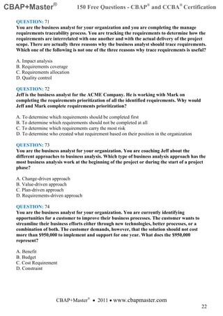 CBAP+Master®                    150 Free Questions - CBAP® and CCBA® Certification

  QUESTION: 71
  You are the business analyst for your organization and you are completing the manage
  requirements traceability process. You are tracking the requirements to determine how the
  requirements are interrelated with one another and with the actual delivery of the project
  scope. There are actually three reasons why the business analyst should trace requirements.
  Which one of the following is not one of the three reasons why trace requirements is useful?

  A. Impact analysis
  B. Requirements coverage
  C. Requirements allocation
  D. Quality control

  QUESTION: 72
  Jeff is the business analyst for the ACME Company. He is working with Mark on
  completing the requirements prioritization of all the identified requirements. Why would
  Jeff and Mark complete requirements prioritization?

  A. To determine which requirements should be completed first
  B. To determine which requirements should not be completed at all
  C. To determine which requirements carry the most risk
  D. To determine who created what requirement based on their position in the organization

  QUESTION: 73
  You are the business analyst for your organization. You are coaching Jeff about the
  different approaches to business analysis. Which type of business analysis approach has the
  most business analysis work at the beginning of the project or during the start of a project
  phase?

  A. Change-driven approach
  B. Value-driven approach
  C. Plan-driven approach
  D. Requirements-driven approach

  QUESTION: 74
  You are the business analyst for your organization. You are currently identifying
  opportunities for a customer to improve their business processes. The customer wants to
  streamline their business efforts either through new technologies, better processes, or a
  combination of both. The customer demands, however, that the solution should not cost
  more than $950,000 to implement and support for one year. What does the $950,000
  represent?

  A. Benefit
  B. Budget
  C. Cost Requirement
  D. Constraint




                      CBAP+Master® • 2011 • www.cbapmaster.com
                                                                                              22
 