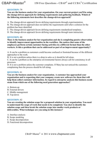 CBAP+Master®                     150 Free Questions - CBAP® and CCBA® Certification

  QUESTION: 79
  You are the business analyst for your organization. On your current project you'll be using
  the change-driven approach for defining requirements and gathering feedback. Which of
  the following statements best describes the change-driven approach?

  A. The change-driven approach favors defining requirements through experimentation.
  B. The change-driven approach does not define the requirements until after a solution for the
  problem has been identified.
  C. The change-driven approach favors defining requirements standardized templates.
  D. The change-driven approach favors defining requirements through team interaction.

  QUESTION: 80
  Mary is the business analyst for her organization and she is completing passive observation
  to identify improvement opportunities in the workflow. She notices that some of the
  employees perform certain customer-facing activities in a different format than the other
  workers. Is this a problem that can be addressed as part of an improvement opportunity?

  A. It can be a problem as customers could become confused or frustrated because of the different
  approaches to the work.
  B. It is not a problem unless there is a drop in sales so it should be left alone.
  C. It can be a problem as the enterprise environmental factors always call for consistency in all
  processes.
  D. It is not a problem unless the customer complains. If Mary has not noticed the customers
  complaining then the process should be left along.

  QUESTION: 81
  You are the business analyst for your organization. A customer has approached your
  organization and is requesting that your company create new software for them that will
  help them collect customer information. In regard to enterprise analysis this business needs
  stems from which one of the following need generation approaches?

  A. Bottom-up
  B. External drivers
  C. Middle management
  D. Top-down

  QUESTION: 82
  You are creating the solution scope for a proposed solution in your organization. You need
  to understand the scope of work that needs to be completed. You elect to identify the
  solution scope and then break the solution scope into smaller work products or
  deliverables. What technique are you using in this instance?

  A. Interface analysis
  B. Scope modeling
  C. Scope decomposition
  D. Functional decomposition




                      CBAP+Master® • 2011 • www.cbapmaster.com
                                                                                                  24
 