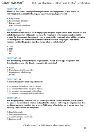 CBAP+Master®                       150 Free Questions - CBAP® and CCBA® Certification

  QUESTION: 87
  There are four inputs to the prepare requirements package process. Which one of the
  following is not an input to the prepare requirements package process?

  A. Requirements
  B. Requirements Structure
  C. BA Approach
  D. BA Communication Plan

  QUESTION: 88
  You are the business analyst for a large project for your organization. Your project has 120
  stakeholders and this will greatly increase the complexity of the communication in this
  project. To demonstrate how complex this project and its communication will be, you show
  the management the number of communication channels in this project. How many
  channels exist in this project based on the number of stakeholders?

  A. 7140
  B. 5560
  C. 119
  D. 60

  QUESTION: 89
  You are creating a model for your requirements. Which model type categorizes and
  describes the people who directly interact with a solution?

  A. Rules
  B. User classes, profiles, or roles
  C. Concepts and relationships
  D. Events

  QUESTION: 90
  When is stakeholder analysis performed?

  A. As soon as the business plan is created.
  B. As soon as the business analyst is named.
  C. As soon as a business need is identified.
  D. As soon as a business solution is identified.

  QUESTION: 91
  You are preparing a business case for your organization to determine the justification of
  the costs of the solution in relation to benefits the solutions will bring the organization. You
  need four inputs to complete this process. Which one of the following is not an input that
  will help you write the business case?

  A. Feasibility study
  B. Stakeholder concerns
  C. Assumptions and constraints
  D. Business need


                       CBAP+Master® • 2011 • www.cbapmaster.com
                                                                                                26
 
