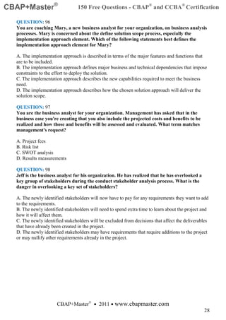 CBAP+Master®                    150 Free Questions - CBAP® and CCBA® Certification

  QUESTION: 96
  You are coaching Mary, a new business analyst for your organization, on business analysis
  processes. Mary is concerned about the define solution scope process, especially the
  implementation approach element. Which of the following statements best defines the
  implementation approach element for Mary?

  A. The implementation approach is described in terms of the major features and functions that
  are to be included.
  B. The implementation approach defines major business and technical dependencies that impose
  constraints to the effort to deploy the solution.
  C. The implementation approach describes the new capabilities required to meet the business
  need.
  D. The implementation approach describes how the chosen solution approach will deliver the
  solution scope.

  QUESTION: 97
  You are the business analyst for your organization. Management has asked that in the
  business case you're creating that you also include the projected costs and benefits to be
  realized and how those and benefits will be assessed and evaluated. What term matches
  management's request?

  A. Project fees
  B. Risk list
  C. SWOT analysis
  D. Results measurements

  QUESTION: 98
  Jeff is the business analyst for his organization. He has realized that he has overlooked a
  key group of stakeholders during the conduct stakeholder analysis process. What is the
  danger in overlooking a key set of stakeholders?

  A. The newly identified stakeholders will now have to pay for any requirements they want to add
  to the requirements.
  B. The newly identified stakeholders will need to spend extra time to learn about the project and
  how it will affect them.
  C. The newly identified stakeholders will be excluded from decisions that affect the deliverables
  that have already been created in the project.
  D. The newly identified stakeholders may have requirements that require additions to the project
  or may nullify other requirements already in the project.




                      CBAP+Master® • 2011 • www.cbapmaster.com
                                                                                                28
 