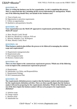 CBAP+Master®                                         YOU WILL PASS the exam on the FIRST TRY!

  QUESTION: 99
  Mary is writing the business case for her organization. As she's completing this process
  Mary is concerned that she's including all the correct information for management. Which
  one of the following should Mary not include in her business case?

  A. Time to break even
  B. Opportunities to prioritize requirements
  C. Follow-on opportunities
  D. Qualitative and quantitative benefits

  QUESTION: 100
  Your organization uses the MoSCoW approach to requirements prioritization. What does
  MoSCoW mean?

  A. Must, Should, Could, Would
  B. Must not, Should not, Could not, Will not
  C. Mission, Schedule, Cost, Willingness
  D. Must, Should, Could, Won't

  QUESTION: 101
  What business analysis plan defines the process to be followed in managing the solution
  scope and requirements?

  A. Requirements management plan
  B. Requirements plan
  C. Risk management plan
  D. Business Analysis plan

  QUESTION: 102
  There are four inputs to the communicate requirements process. Which one of the following
  is not an input to the communicate requirements process?

  A. Requirements
  B. Stakeholder List, Roles, and Responsibilities
  C. Requirements Package
  D. BA Communication Plan

  QUESTION: 103
  The requirements elicitation process requires that the business analyst and team prepare
  for the requirements elicitation activities. There are three specific inputs that the business
  analyst will need in preparing for the requirements elicitation. Which of the following is not
  one of the three inputs the business analyst will use as he prepares for requirements
  elicitation?

  A. Solution scope
  B. Change request
  C. Business need
  D. Stakeholder list


                        CBAP+Master® • 2011 • www.cbapmaster.com
                                                                                             29
 