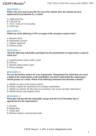 CBAP+Master®                                      YOU WILL PASS the exam on the FIRST TRY!

  QUESTION: 1
  What is the term used to describe the cost of the solution after the solution has been
  implemented in production by a vendor?

  A. Application fees
  B. Lifecycle fee
  C. TCO - Total cost of ownership
  D. COTS fees

  QUESTION: 2
  Which one of the following is NOT an output of the enterprise analysis tasks?

  A. Business Need
  B. Stakeholder concerns
  C. Solution Approach
  D. Solution Scope

  QUESTION: 3
  All of the following stakeholders participate in the prioritization of requirements except for
  which one?

  A. Implementation subject matter expert
  B. End user
  C. Domain subject matter expert
  D. Project manager

  QUESTION: 4
  You are the business analyst for your organization. Management has asked that you create
  a model of the requirements so the stakeholders can better understand the requirements
  and the project as a whole. Which of the following statements best describes a model?

  A. Models are slices of the project solution.
  B. Models simplify the requirements for common stakeholders.
  C. Models are statistics for the return on investment, time saved, and other mathematics.
  D. Models abstract and simplify reality.

  QUESTION: 5
  What plan will describe the stakeholder groups and the level of formality that is
  appropriate for the requirements?

  A. BA plan
  B. Budget plan
  C. Project plan
  D. Business analysis communication plan




                      CBAP+Master® • 2011 • www.cbapmaster.com
                                                                                               3
 
