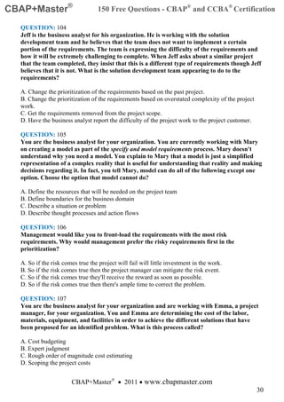 CBAP+Master®                      150 Free Questions - CBAP® and CCBA® Certification

  QUESTION: 104
  Jeff is the business analyst for his organization. He is working with the solution
  development team and he believes that the team does not want to implement a certain
  portion of the requirements. The team is expressing the difficulty of the requirements and
  how it will be extremely challenging to complete. When Jeff asks about a similar project
  that the team completed, they insist that this is a different type of requirements though Jeff
  believes that it is not. What is the solution development team appearing to do to the
  requirements?

  A. Change the prioritization of the requirements based on the past project.
  B. Change the prioritization of the requirements based on overstated complexity of the project
  work.
  C. Get the requirements removed from the project scope.
  D. Have the business analyst report the difficulty of the project work to the project customer.

  QUESTION: 105
  You are the business analyst for your organization. You are currently working with Mary
  on creating a model as part of the specify and model requirements process. Mary doesn't
  understand why you need a model. You explain to Mary that a model is just a simplified
  representation of a complex reality that is useful for understanding that reality and making
  decisions regarding it. In fact, you tell Mary, model can do all of the following except one
  option. Choose the option that model cannot do?

  A. Define the resources that will be needed on the project team
  B. Define boundaries for the business domain
  C. Describe a situation or problem
  D. Describe thought processes and action flows

  QUESTION: 106
  Management would like you to front-load the requirements with the most risk
  requirements. Why would management prefer the risky requirements first in the
  prioritization?

  A. So if the risk comes true the project will fail will little investment in the work.
  B. So if the risk comes true then the project manager can mitigate the risk event.
  C. So if the risk comes true they'll receive the reward as soon as possible.
  D. So if the risk comes true then there's ample time to correct the problem.

  QUESTION: 107
  You are the business analyst for your organization and are working with Emma, a project
  manager, for your organization. You and Emma are determining the cost of the labor,
  materials, equipment, and facilities in order to achieve the different solutions that have
  been proposed for an identified problem. What is this process called?

  A. Cost budgeting
  B. Expert judgment
  C. Rough order of magnitude cost estimating
  D. Scoping the project costs


                       CBAP+Master® • 2011 • www.cbapmaster.com
                                                                                                    30
 