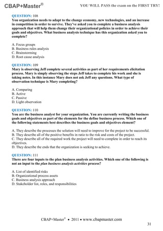 CBAP+Master®                                         YOU WILL PASS the exam on the FIRST TRY!

  QUESTION: 108
  You organization needs to adapt to the change economy, new technologies, and an increase
  in competition in order to survive. They've asked you to complete a business analysis
  approach that will help them change their organizational policies in order to achieve their
  goals and objectives. What business analysis technique has this organization asked you to
  complete?

  A. Focus groups
  B. Business rules analysis
  C. Brainstorming
  D. Root cause analysis

  QUESTION: 109
  Mary is observing Jeff complete several activities as part of her requirements elicitation
  process. Mary is simply observing the steps Jeff takes to complete his work and she is
  taking notes. In this instance Mary does not ask Jeff any questions. What type of
  observation technique is Mary completing?

  A. Comparing
  B. Active
  C. Passive
  D. Light observation

  QUESTION: 110
  You are the business analyst for your organization. You are currently writing the business
  goals and objectives as part of the elements for the define business process. Which one of
  the following statements best describes the business goals and objectives element?

  A. They describe the processes the solution will need to improve for the project to be successful.
  B. They describe all of the positive benefits in ratio to the risk and costs of the project.
  C. They describe all of the required work the project will need to complete in order to reach its
  objectives.
  D. They describe the ends that the organization is seeking to achieve.

  QUESTION: 111
  There are four inputs to the plan business analysis activities. Which one of the following is
  not an input to the plan business analysis activities process?

  A. List of identified risks
  B. Organizational process assets
  C. Business analysis approach
  D. Stakeholder list, roles, and responsibilities




                       CBAP+Master® • 2011 • www.cbapmaster.com
                                                                                                  31
 