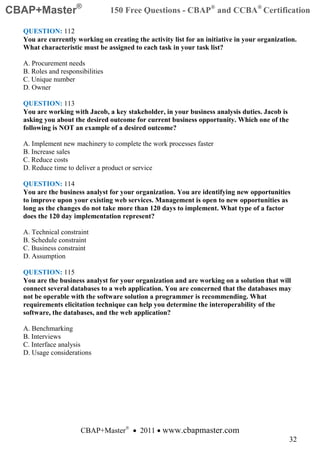 CBAP+Master®                      150 Free Questions - CBAP® and CCBA® Certification

  QUESTION: 112
  You are currently working on creating the activity list for an initiative in your organization.
  What characteristic must be assigned to each task in your task list?

  A. Procurement needs
  B. Roles and responsibilities
  C. Unique number
  D. Owner

  QUESTION: 113
  You are working with Jacob, a key stakeholder, in your business analysis duties. Jacob is
  asking you about the desired outcome for current business opportunity. Which one of the
  following is NOT an example of a desired outcome?

  A. Implement new machinery to complete the work processes faster
  B. Increase sales
  C. Reduce costs
  D. Reduce time to deliver a product or service

  QUESTION: 114
  You are the business analyst for your organization. You are identifying new opportunities
  to improve upon your existing web services. Management is open to new opportunities as
  long as the changes do not take more than 120 days to implement. What type of a factor
  does the 120 day implementation represent?

  A. Technical constraint
  B. Schedule constraint
  C. Business constraint
  D. Assumption

  QUESTION: 115
  You are the business analyst for your organization and are working on a solution that will
  connect several databases to a web application. You are concerned that the databases may
  not be operable with the software solution a programmer is recommending. What
  requirements elicitation technique can help you determine the interoperability of the
  software, the databases, and the web application?

  A. Benchmarking
  B. Interviews
  C. Interface analysis
  D. Usage considerations




                      CBAP+Master® • 2011 • www.cbapmaster.com
                                                                                              32
 