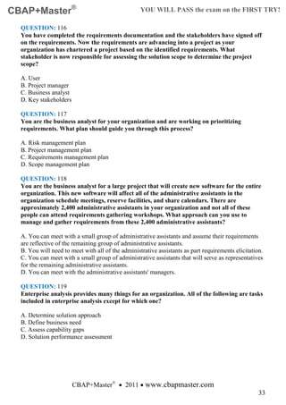 CBAP+Master®                                       YOU WILL PASS the exam on the FIRST TRY!

  QUESTION: 116
  You have completed the requirements documentation and the stakeholders have signed off
  on the requirements. Now the requirements are advancing into a project as your
  organization has chartered a project based on the identified requirements. What
  stakeholder is now responsible for assessing the solution scope to determine the project
  scope?

  A. User
  B. Project manager
  C. Business analyst
  D. Key stakeholders

  QUESTION: 117
  You are the business analyst for your organization and are working on prioritizing
  requirements. What plan should guide you through this process?

  A. Risk management plan
  B. Project management plan
  C. Requirements management plan
  D. Scope management plan

  QUESTION: 118
  You are the business analyst for a large project that will create new software for the entire
  organization. This new software will affect all of the administrative assistants in the
  organization schedule meetings, reserve facilities, and share calendars. There are
  approximately 2,400 administrative assistants in your organization and not all of these
  people can attend requirements gathering workshops. What approach can you use to
  manage and gather requirements from these 2,400 administrative assistants?

  A. You can meet with a small group of administrative assistants and assume their requirements
  are reflective of the remaining group of administrative assistants.
  B. You will need to meet with all of the administrative assistants as part requirements elicitation.
  C. You can meet with a small group of administrative assistants that will serve as representatives
  for the remaining administrative assistants.
  D. You can meet with the administrative assistants' managers.

  QUESTION: 119
  Enterprise analysis provides many things for an organization. All of the following are tasks
  included in enterprise analysis except for which one?

  A. Determine solution approach
  B. Define business need
  C. Assess capability gaps
  D. Solution performance assessment




                        CBAP+Master® • 2011 • www.cbapmaster.com
                                                                                                    33
 