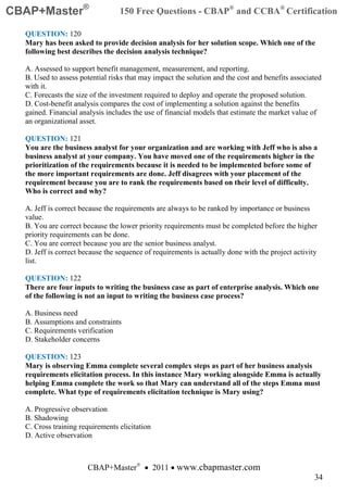 CBAP+Master®                     150 Free Questions - CBAP® and CCBA® Certification

  QUESTION: 120
  Mary has been asked to provide decision analysis for her solution scope. Which one of the
  following best describes the decision analysis technique?

  A. Assessed to support benefit management, measurement, and reporting.
  B. Used to assess potential risks that may impact the solution and the cost and benefits associated
  with it.
  C. Forecasts the size of the investment required to deploy and operate the proposed solution.
  D. Cost-benefit analysis compares the cost of implementing a solution against the benefits
  gained. Financial analysis includes the use of financial models that estimate the market value of
  an organizational asset.

  QUESTION: 121
  You are the business analyst for your organization and are working with Jeff who is also a
  business analyst at your company. You have moved one of the requirements higher in the
  prioritization of the requirements because it is needed to be implemented before some of
  the more important requirements are done. Jeff disagrees with your placement of the
  requirement because you are to rank the requirements based on their level of difficulty.
  Who is correct and why?

  A. Jeff is correct because the requirements are always to be ranked by importance or business
  value.
  B. You are correct because the lower priority requirements must be completed before the higher
  priority requirements can be done.
  C. You are correct because you are the senior business analyst.
  D. Jeff is correct because the sequence of requirements is actually done with the project activity
  list.

  QUESTION: 122
  There are four inputs to writing the business case as part of enterprise analysis. Which one
  of the following is not an input to writing the business case process?

  A. Business need
  B. Assumptions and constraints
  C. Requirements verification
  D. Stakeholder concerns

  QUESTION: 123
  Mary is observing Emma complete several complex steps as part of her business analysis
  requirements elicitation process. In this instance Mary working alongside Emma is actually
  helping Emma complete the work so that Mary can understand all of the steps Emma must
  complete. What type of requirements elicitation technique is Mary using?

  A. Progressive observation
  B. Shadowing
  C. Cross training requirements elicitation
  D. Active observation



                      CBAP+Master® • 2011 • www.cbapmaster.com
                                                                                                   34
 