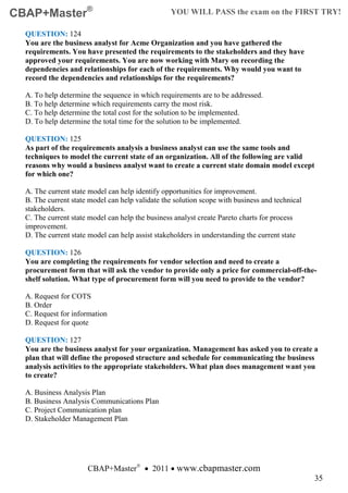 CBAP+Master®                                     YOU WILL PASS the exam on the FIRST TRY!

  QUESTION: 124
  You are the business analyst for Acme Organization and you have gathered the
  requirements. You have presented the requirements to the stakeholders and they have
  approved your requirements. You are now working with Mary on recording the
  dependencies and relationships for each of the requirements. Why would you want to
  record the dependencies and relationships for the requirements?

  A. To help determine the sequence in which requirements are to be addressed.
  B. To help determine which requirements carry the most risk.
  C. To help determine the total cost for the solution to be implemented.
  D. To help determine the total time for the solution to be implemented.

  QUESTION: 125
  As part of the requirements analysis a business analyst can use the same tools and
  techniques to model the current state of an organization. All of the following are valid
  reasons why would a business analyst want to create a current state domain model except
  for which one?

  A. The current state model can help identify opportunities for improvement.
  B. The current state model can help validate the solution scope with business and technical
  stakeholders.
  C. The current state model can help the business analyst create Pareto charts for process
  improvement.
  D. The current state model can help assist stakeholders in understanding the current state

  QUESTION: 126
  You are completing the requirements for vendor selection and need to create a
  procurement form that will ask the vendor to provide only a price for commercial-off-the-
  shelf solution. What type of procurement form will you need to provide to the vendor?

  A. Request for COTS
  B. Order
  C. Request for information
  D. Request for quote

  QUESTION: 127
  You are the business analyst for your organization. Management has asked you to create a
  plan that will define the proposed structure and schedule for communicating the business
  analysis activities to the appropriate stakeholders. What plan does management want you
  to create?

  A. Business Analysis Plan
  B. Business Analysis Communications Plan
  C. Project Communication plan
  D. Stakeholder Management Plan




                      CBAP+Master® • 2011 • www.cbapmaster.com
                                                                                                35
 