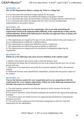 CBAP+Master®                      150 Free Questions - CBAP® and CCBA® Certification

  QUESTION: 128
  The ACME Organization utilizes a change log. What is a change log?

  A. It is a document that records all change requests for the project.
  B. It is a document that tracks all unauthorized changes to the project solution.
  C. It is a document that tracks all characteristics and status of changes that have been received.
  D. It is a document that tracks the changes that have been received, including their
  implementation to the project solution.

  QUESTION: 129
  Mary is the business analyst for her organization. She is currently prioritizing the
  requirements based on the implementation difficulty of the requirements to help with the
  solution planning. Which of the following best describes the approach Mary is taking with
  requirements prioritization?

  A. The requirements are categorized by type of work, and then ranked within each category of
  ease of implementation to difficulty of implementation.
  B. The requirements are ranked most difficult to easiest to implement.
  C. The requirements are ranked from easiest to hardest to implement.
  D. The requirements are categorized by the likelihood of management approving the
  requirements.

  QUESTION: 130
  Which one of the following is the most accurate definition of the solution scope?

  A. Defines what must be delivered in order to meet the business need.
  B. Determines the things that are believed to be true in the solution but they have not yet been
  proven to be true.
  C. Determines if an organization can justify the investment required to deliver the proposed
  solution.
  D. Defines the business need, identified key stakeholders, and describes the positive impact of
  the solution.

  QUESTION: 131
  You are the business analyst for your organization and you are preparing to elicit the
  requirements for a new business opportunity. Which one of the following statements best
  describes the prepare for elicitation process?

  A. You need authority granted to you from the sponsor to utilize resources for the elicit
  requirements process.
  B. You need to determine which elicitation techniques are needed for the requirements gathering
  technique.
  C. You need to ensure all needed resources are organized and scheduled for conducting the
  elicitation activities.
  D. You need to receive permission from functional management to interview and elicit
  requirements for the stakeholders.




                       CBAP+Master® • 2011 • www.cbapmaster.com
                                                                                                       36
 