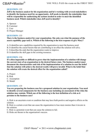 CBAP+Master®                                         YOU WILL PASS the exam on the FIRST TRY!

  QUESTION: 132
  Jeff is the business analyst for his organization and he's working with several stakeholders
  to identify the business need for an opportunity. Jeff needs to identify the stakeholder that
  will be responsible for authorizing the actions needed in order to meet the identified
  business need. Which stakeholder does Jeff need to identify?

  A. Sponsor
  B. Customer
  C. User
  D. Project Manager

  QUESTION: 133
  Mary is the business analyst for your organization. She asks you what the purpose of the
  assess capability gaps task is. Which of the following is the best response to give Mary?

  A. It identifies new capabilities required by the organization to meet the business need.
  B. It identifies the causal factors that are contributing to an effect the solution will solve.
  C. It describes the ends that the organization wants to improve.
  D. It identifies the skill gaps in the existing resources.

  QUESTION: 134
  It's often impossible or difficult to prove that the implementation of a solution will change
  the current state of an organization to the desired future state. The business analyst must
  document the characteristics and risk of the implementation of a solution in case the belief
  that the solution will achieve the desired results will prove invalid. What is the belief that
  the solution will create the desired effect for the organization called?

  A. Project
  B. Risk
  C. Assumption
  D. Model

  QUESTION: 135
  You are preparing the business case for a proposed solution in your organization. You need
  to identify several components for the business case including an assessment of the risks the
  solution may contain. Which one of the following is the best definition of a risk as it
  pertains to the business case?

  A. Risk is an uncertain event or condition that may have both positive and negative affects on the
  solution.
  B. Risk is a certain event that can cause the organization to lose more monies than it invests in
  the solution.
  C. Risk is a potential event that can cause the solution to fail.
  D. Risks are threats to the organization's success.




                        CBAP+Master® • 2011 • www.cbapmaster.com
                                                                                                    37
 