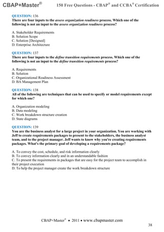 CBAP+Master®                     150 Free Questions - CBAP® and CCBA® Certification

  QUESTION: 136
  There are four inputs to the assess organization readiness process. Which one of the
  following is not an input to the assess organization readiness process?

  A. Stakeholder Requirements
  B. Solution Scope
  C. Solution [Designed]
  D. Enterprise Architecture

  QUESTION: 137
  There are four inputs to the define transition requirements process. Which one of the
  following is not an input to the define transition requirements process?

  A. Requirements
  B. Solution
  C. Organizational Readiness Assessment
  D. BA Management Plan

  QUESTION: 138
  All of the following are techniques that can be used to specify or model requirements except
  for which one?

  A. Organization modeling
  B. Data modeling
  C. Work breakdown structure creation
  D. State diagrams

  QUESTION: 139
  You are the business analyst for a large project in your organization. You are working with
  Jeff to create requirements packages to present to the stakeholders, the business analyst
  team, and to the project manager. Jeff wants to know why you're creating requirements
  packages. What's the primary goal of developing a requirements package?

  A. To convey the cost, schedule, and risk information clearly
  B. To convey information clearly and in an understandable fashion
  C. To present the requirements in packages that are easy for the project team to accomplish in
  their project execution
  D. To help the project manager create the work breakdown structure




                      CBAP+Master® • 2011 • www.cbapmaster.com
                                                                                                   38
 