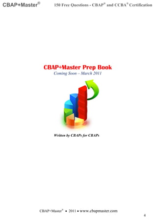 CBAP+Master®      150 Free Questions - CBAP® and CCBA® Certification




               CBAP+Master Prep Book
                  Coming Soon – March 2011




                  Written by CBAPs for CBAPs




           CBAP+Master® • 2011 • www.cbapmaster.com
                                                               4
 