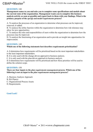 CBAP+Master®                                      YOU WILL PASS the exam on the FIRST TRY!

  QUESTION: 148
  Management comes to you and asks you to complete some specifications and models about
  the current state of the organization. Management wants you to complete this business
  analysis activity as soon as possible and report back to them with your findings. What is the
  primary purpose of the specify and model requirements process?

  A. To analyze the processes of an organization to determine what processes can be improved,
  removed, or added.
  B. To analyze the utility function within the organization to determine how risk tolerance may
  allow for new opportunities.
  C. To analyze the roles and responsibilities of users within the organization to determine how the
  processes may be improved.
  D. To analyze the functioning of an organization and to provide an insight into opportunities for
  improvement.

  QUESTION: 149
  Which one of the following statements best describes requirements prioritization?

  A. It determines how requirements will be prioritized based on the most important stakeholders
  to the least important stakeholders.
  B. It is only used with the change-driven approach to business analysis.
  C. It is only used with the plan-driven approach to business analysis.
  D. It determines how requirements will be prioritized and how those priorities will be used to
  define the solution scope.

  QUESTION: 150
  There are four inputs to the plan requirements management process. Which one of the
  following is not an input to the plan requirements management process?

  A. Business Analysis Approach
  B. BA Plan(s)
  C. Organizational Process Assets
  D. Requirements



  Good Luck!




                      CBAP+Master® • 2011 • www.cbapmaster.com
                                                                                                 41
 