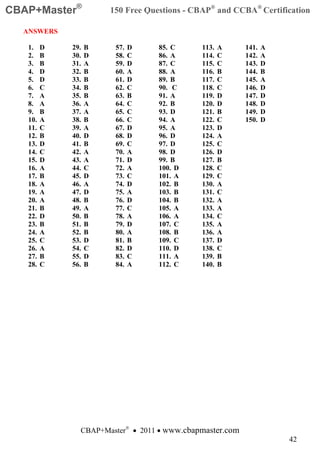 CBAP+Master®           150 Free Questions - CBAP® and CCBA® Certification

  ANSWERS

   1.    D   29.   B    57.   D    85. C     113.   A     141.   A
   2.    B   30.   D    58.   C    86. A     114.   C     142.   A
   3.    B   31.   A    59.   D    87. C     115.   C     143.   D
   4.    D   32.   B    60.   A    88. A     116.   B     144.   B
   5.    D   33.   B    61.   D    89. B     117.   C     145.   A
   6.    C   34.   B    62.   C    90. C     118.   C     146.   D
   7.    A   35.   B    63.   B    91. A     119.   D     147.   D
   8.    A   36.   A    64.   C    92. B     120.   D     148.   D
   9.    B   37.   A    65.   C    93. D     121.   B     149.   D
   10.   A   38.   B    66.   C    94. A     122.   C     150.   D
   11.   C   39.   A    67.   D    95. A     123.   D
   12.   B   40.   D    68.   D    96. D     124.   A
   13.   D   41.   B    69.   C    97. D     125.   C
   14.   C   42.   A    70.   A    98. D     126.   D
   15.   D   43.   A    71.   D    99. B     127.   B
   16.   A   44.   C    72.   A    100. D    128.   C
   17.   B   45.   D    73.   C    101. A    129.   C
   18.   A   46.   A    74.   D    102. B    130.   A
   19.   A   47.   D    75.   A    103. B    131.   C
   20.   A   48.   B    76.   D    104. B    132.   A
   21.   B   49.   A    77.   C    105. A    133.   A
   22.   D   50.   B    78.   A    106. A    134.   C
   23.   B   51.   B    79.   D    107. C    135.   A
   24.   A   52.   B    80.   A    108. B    136.   A
   25.   C   53.   D    81.   B    109. C    137.   D
   26.   A   54.   C    82.   D    110. D    138.   C
   27.   B   55.   D    83.   C    111. A    139.   B
   28.   C   56.   B    84.   A    112. C    140.   B




               CBAP+Master® • 2011 • www.cbapmaster.com
                                                                     42
 
