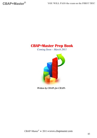 CBAP+Master®                  YOU WILL PASS the exam on the FIRST TRY!




                CBAP+Master Prep Book
                     Coming Soon – March 2011




                     Written by CBAPs for CBAPs




           CBAP+Master® • 2011 • www.cbapmaster.com
                                                               43
 