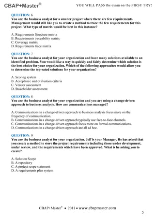 CBAP+Master®                                   YOU WILL PASS the exam on the FIRST TRY!

  QUESTION: 6
  You are the business analyst for a smaller project where there are few requirements.
  Management would still like you to create a method to trace the few requirements for this
  project. What type of matrix would be best in this instance?

  A. Requirements Structure matrix
  B. Requirements traceability matrix
  C. Coverage matrix
  D. Requirements trace matrix

  QUESTION: 7
  You are the business analyst for your organization and have many solutions available to an
  identified problem. You would like a way to quickly and fairly determine which solution is
  the best choice for your organization. Which of the following approaches would allow you
  to determine the top-rated solutions for your organization?

  A. Scoring system
  B. Acceptance and evaluation criteria
  C. Vendor assessment
  D. Stakeholder assessment

  QUESTION: 8
  You are the business analyst for your organization and you are using a change-driven
  approach to business analysis. How are communications managed?

  A. Communications in a change-driven approach to business analysis focus more on the
  frequency of communication.
  B. Communications in a change-driven approach typically use face-to-face channels.
  C. Communications in a change-driven approach focus more on formal communications.
  D. Communications in a change-driven approach are all ad hoc.

  QUESTION: 9
  You are the business analyst for your organization. Jeff is your Manager. He has asked that
  you create a method to store the project requirements including those under development,
  under review, and the requirements which have been approved. What is he asking you to
  create?

  A. Solution Scope
  B. A repository
  C. A project scope statement
  D. A requirements plan system




                      CBAP+Master® • 2011 • www.cbapmaster.com
                                                                                              5
 