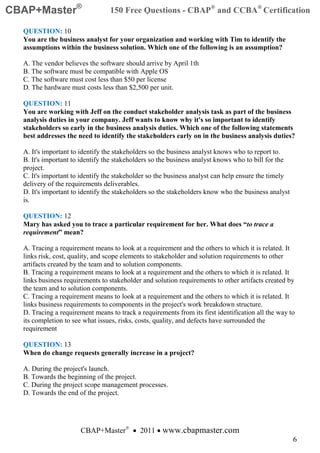 CBAP+Master®                     150 Free Questions - CBAP® and CCBA® Certification

  QUESTION: 10
  You are the business analyst for your organization and working with Tim to identify the
  assumptions within the business solution. Which one of the following is an assumption?

  A. The vendor believes the software should arrive by April 1th
  B. The software must be compatible with Apple OS
  C. The software must cost less than $50 per license
  D. The hardware must costs less than $2,500 per unit.

  QUESTION: 11
  You are working with Jeff on the conduct stakeholder analysis task as part of the business
  analysis duties in your company. Jeff wants to know why it's so important to identify
  stakeholders so early in the business analysis duties. Which one of the following statements
  best addresses the need to identify the stakeholders early on in the business analysis duties?

  A. It's important to identify the stakeholders so the business analyst knows who to report to.
  B. It's important to identify the stakeholders so the business analyst knows who to bill for the
  project.
  C. It's important to identify the stakeholder so the business analyst can help ensure the timely
  delivery of the requirements deliverables.
  D. It's important to identify the stakeholders so the stakeholders know who the business analyst
  is.

  QUESTION: 12
  Mary has asked you to trace a particular requirement for her. What does “to trace a
  requirement” mean?

  A. Tracing a requirement means to look at a requirement and the others to which it is related. It
  links risk, cost, quality, and scope elements to stakeholder and solution requirements to other
  artifacts created by the team and to solution components.
  B. Tracing a requirement means to look at a requirement and the others to which it is related. It
  links business requirements to stakeholder and solution requirements to other artifacts created by
  the team and to solution components.
  C. Tracing a requirement means to look at a requirement and the others to which it is related. It
  links business requirements to components in the project's work breakdown structure.
  D. Tracing a requirement means to track a requirements from its first identification all the way to
  its completion to see what issues, risks, costs, quality, and defects have surrounded the
  requirement

  QUESTION: 13
  When do change requests generally increase in a project?

  A. During the project's launch.
  B. Towards the beginning of the project.
  C. During the project scope management processes.
  D. Towards the end of the project.




                      CBAP+Master® • 2011 • www.cbapmaster.com
                                                                                                     6
 