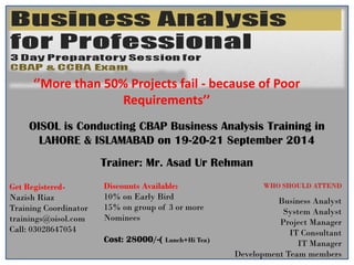 OISOL is Conducting CBAP Business Analysis Training in
LAHORE & ISLAMABAD on 19-20-21 September 2014
Trainer: Mr. Asad Ur Rehman
‘’More than 50% Projects fail - because of Poor
Requirements’’
WHO SHOULD ATTEND
Business Analyst
System Analyst
Project Manager
IT Consultant
IT Manager
Development Team members
Get Registered-
Nazish Riaz
Training Coordinator
trainings@oisol.com
Call: 03028647054
Discounts Available:
10% on Early Bird
15% on group of 3 or more
Nominees
Cost: 28000/-( Lunch+Hi Tea)
 
