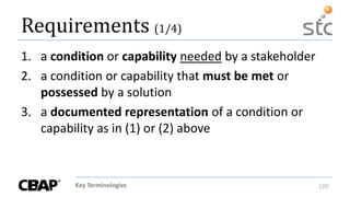 Key Terminologies 100
Requirements (1/4)
1. a condition or capability needed by a stakeholder
2. a condition or capability that must be met or
possessed by a solution
3. a documented representation of a condition or
capability as in (1) or (2) above
 