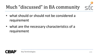Key Terminologies 104
• what should or should not be considered a
requirement
• what are the necessary characteristics of a
requirement
Much “discussed” in BA community
 
