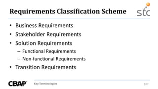 Key Terminologies 107
Requirements Classification Scheme
• Business Requirements
• Stakeholder Requirements
• Solution Requirements
– Functional Requirements
– Non-functional Requirements
• Transition Requirements
 