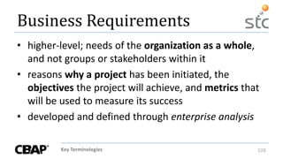 Key Terminologies 108
Business Requirements
• higher-level; needs of the organization as a whole,
and not groups or stakeholders within it
• reasons why a project has been initiated, the
objectives the project will achieve, and metrics that
will be used to measure its success
• developed and defined through enterprise analysis
 
