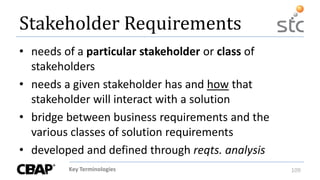 Key Terminologies 109
Stakeholder Requirements
• needs of a particular stakeholder or class of
stakeholders
• needs a given stakeholder has and how that
stakeholder will interact with a solution
• bridge between business requirements and the
various classes of solution requirements
• developed and defined through reqts. analysis
 
