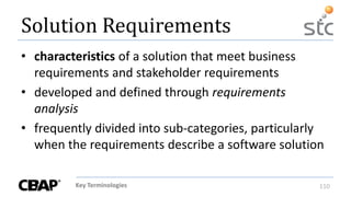 Key Terminologies 110
Solution Requirements
• characteristics of a solution that meet business
requirements and stakeholder requirements
• developed and defined through requirements
analysis
• frequently divided into sub-categories, particularly
when the requirements describe a software solution
 