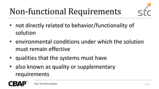 Key Terminologies 112
Non-functional Requirements
• not directly related to behavior/functionality of
solution
• environmental conditions under which the solution
must remain effective
• qualities that the systems must have
• also known as quality or supplementary
requirements
 