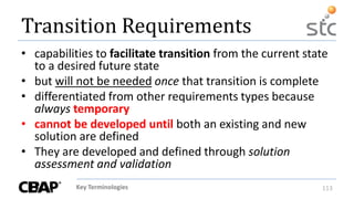 Key Terminologies 113
Transition Requirements
• capabilities to facilitate transition from the current state
to a desired future state
• but will not be needed once that transition is complete
• differentiated from other requirements types because
always temporary
• cannot be developed until both an existing and new
solution are defined
• They are developed and defined through solution
assessment and validation
 