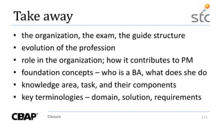 Closure 115
Take away
• the organization, the exam, the guide structure
• evolution of the profession
• role in the organization; how it contributes to PM
• foundation concepts – who is a BA, what does she do
• knowledge area, task, and their components
• key terminologies – domain, solution, requirements
 