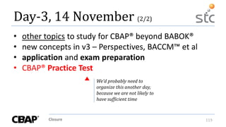 Closure 119
Day-3, 14 November (2/2)
• other topics to study for CBAP® beyond BABOK®
• new concepts in v3 – Perspectives, BACCM™ et al
• application and exam preparation
• CBAP® Practice Test
We’d probably need to
organize this another day,
because we are not likely to
have sufficient time
 